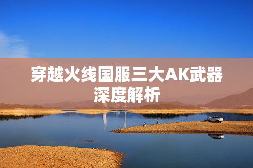 穿越火线国服三大AK武器深度解析