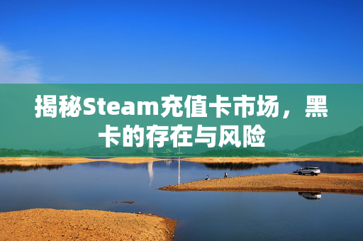 揭秘Steam充值卡市场，黑卡的存在与风险