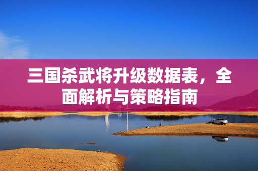三国杀武将升级数据表，全面解析与策略指南