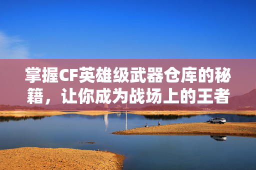 掌握CF英雄级武器仓库的秘籍，让你成为战场上的王者！