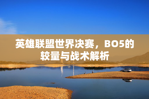 英雄联盟世界决赛，BO5的较量与战术解析