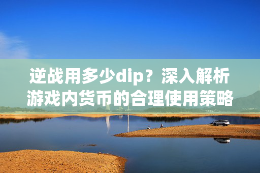 逆战用多少dip？深入解析游戏内货币的合理使用策略