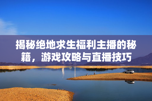 揭秘绝地求生福利主播的秘籍，游戏攻略与直播技巧