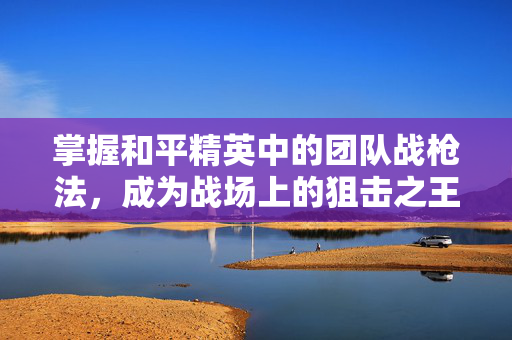 掌握和平精英中的团队战枪法，成为战场上的狙击之王