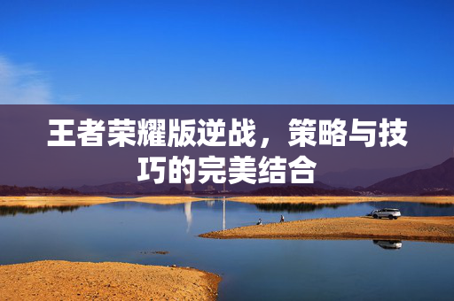 王者荣耀版逆战，策略与技巧的完美结合