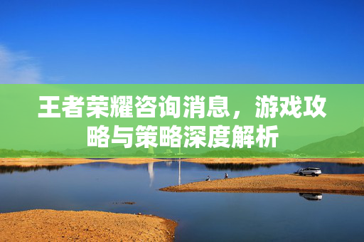 王者荣耀咨询消息，游戏攻略与策略深度解析