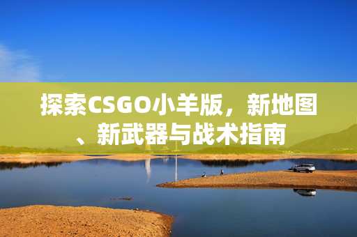 探索CSGO小羊版，新地图、新武器与战术指南