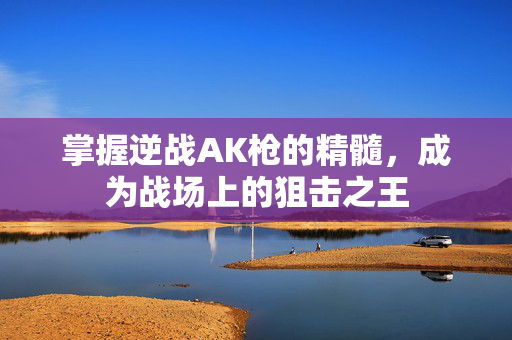 掌握逆战AK枪的精髓，成为战场上的狙击之王