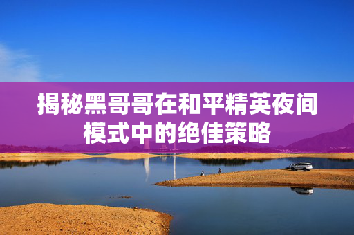 揭秘黑哥哥在和平精英夜间模式中的绝佳策略