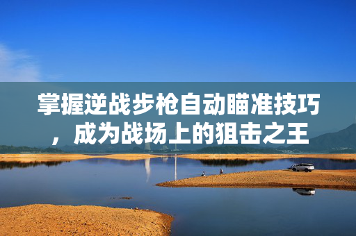 掌握逆战步枪自动瞄准技巧，成为战场上的狙击之王