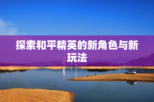 探索和平精英的新角色与新玩法