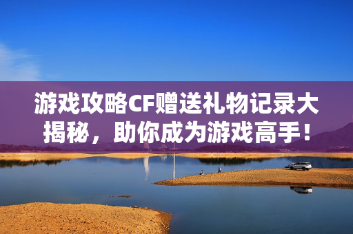游戏攻略CF赠送礼物记录大揭秘，助你成为游戏高手！