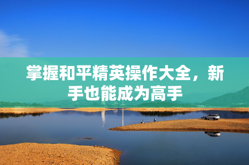 掌握和平精英操作大全，新手也能成为高手-第1张图片-SK游戏资讯网
