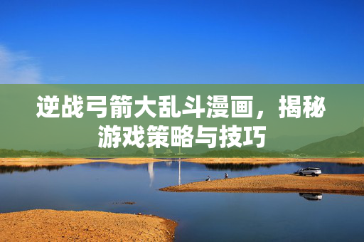 逆战弓箭大乱斗漫画，揭秘游戏策略与技巧