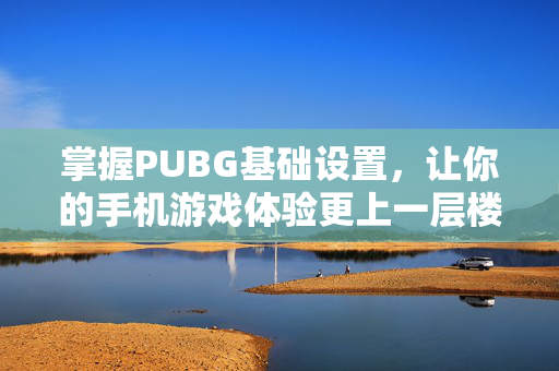 掌握PUBG基础设置，让你的手机游戏体验更上一层楼！
