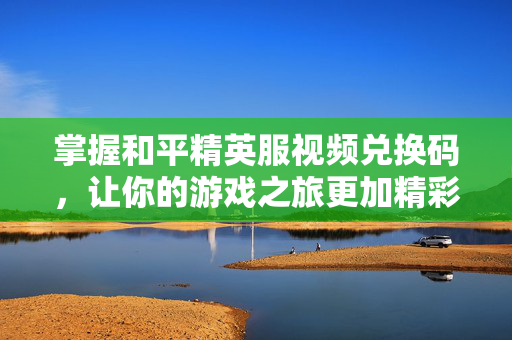 掌握和平精英服视频兑换码，让你的游戏之旅更加精彩