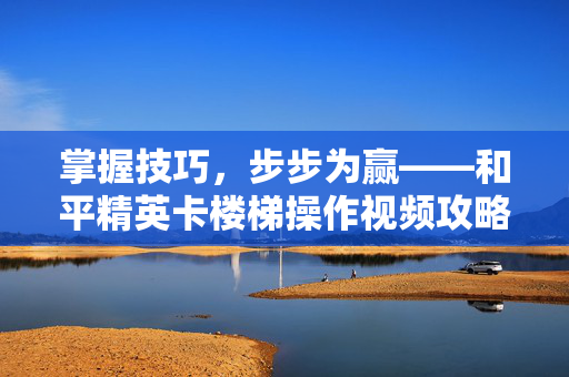 掌握技巧，步步为赢——和平精英卡楼梯操作视频攻略-第1张图片-SK游戏资讯网