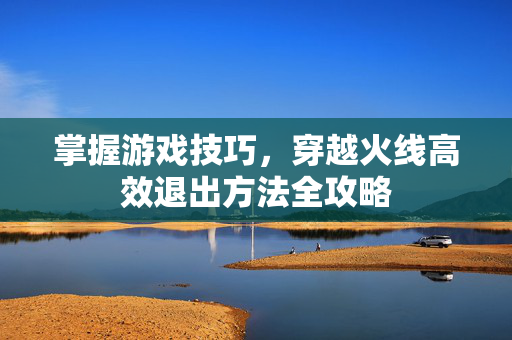 掌握游戏技巧，穿越火线高效退出方法全攻略