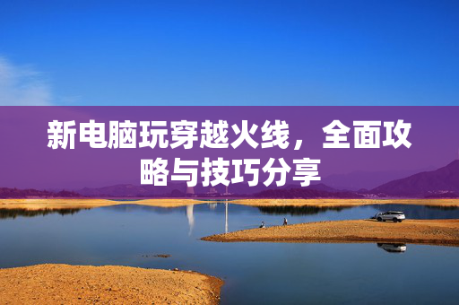 新电脑玩穿越火线，全面攻略与技巧分享