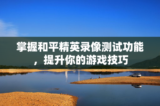 掌握和平精英录像测试功能，提升你的游戏技巧
