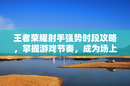 王者荣耀射手强势时段攻略，掌握游戏节奏，成为场上焦点