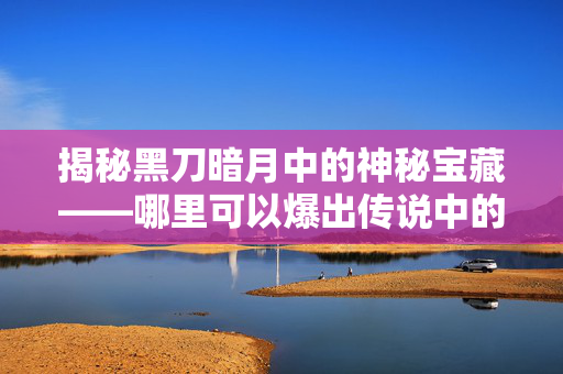 揭秘黑刀暗月中的神秘宝藏——哪里可以爆出传说中的黑刀暗月？