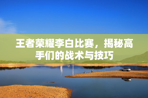 王者荣耀李白比赛，揭秘高手们的战术与技巧