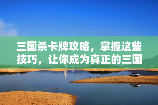 三国杀卡牌攻略，掌握这些技巧，让你成为真正的三国杀高手