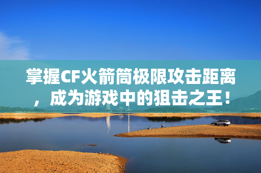 掌握CF火箭筒极限攻击距离，成为游戏中的狙击之王！