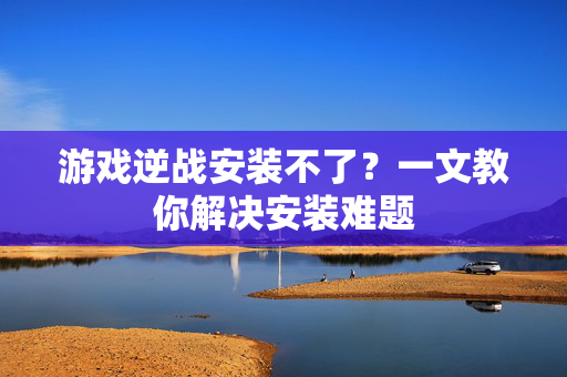 游戏逆战安装不了？一文教你解决安装难题