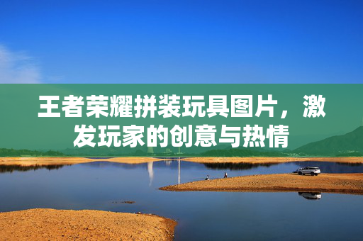 王者荣耀拼装玩具图片，激发玩家的创意与热情