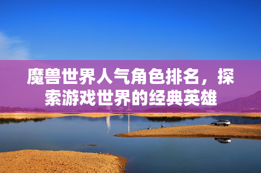 魔兽世界人气角色排名，探索游戏世界的经典英雄