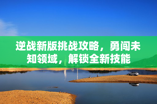 逆战新版挑战攻略，勇闯未知领域，解锁全新技能