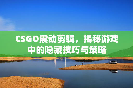 CSGO震动剪辑，揭秘游戏中的隐藏技巧与策略
