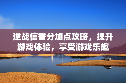 逆战信誉分加点攻略，提升游戏体验，享受游戏乐趣