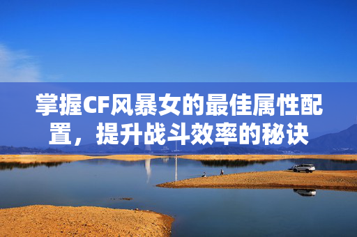 掌握CF风暴女的最佳属性配置，提升战斗效率的秘诀