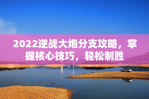 2022逆战大炮分支攻略，掌握核心技巧，轻松制胜