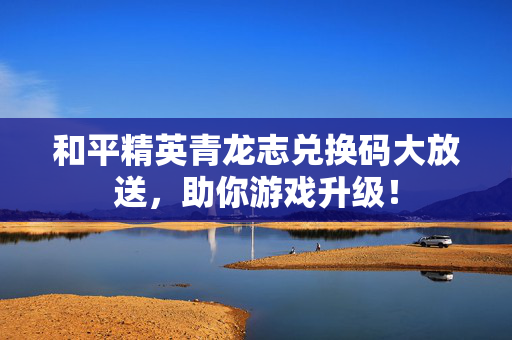 和平精英青龙志兑换码大放送，助你游戏升级！