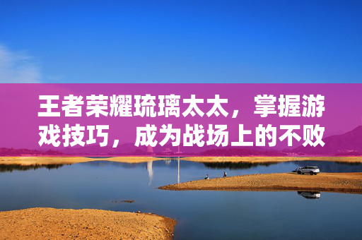 王者荣耀琉璃太太，掌握游戏技巧，成为战场上的不败之师