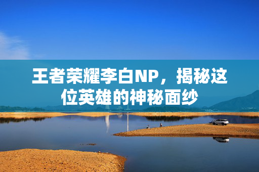 王者荣耀李白NP，揭秘这位英雄的神秘面纱