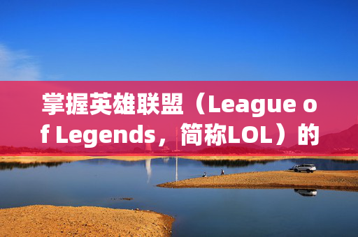 掌握英雄联盟（League of Legends，简称LOL）的高级技巧，如何巧妙屏蔽对手