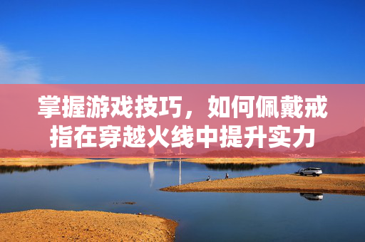 掌握游戏技巧，如何佩戴戒指在穿越火线中提升实力