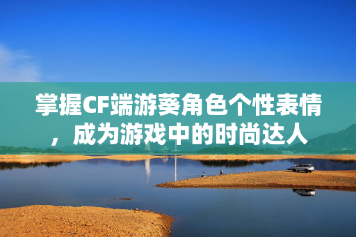 掌握CF端游葵角色个性表情，成为游戏中的时尚达人