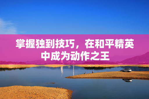 掌握独到技巧，在和平精英中成为动作之王