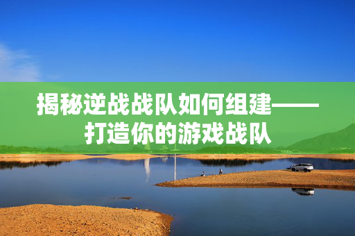 揭秘逆战战队如何组建——打造你的游戏战队