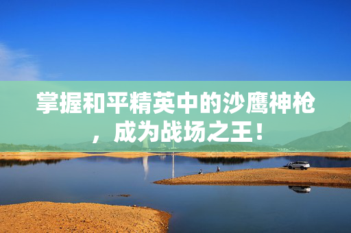 掌握和平精英中的沙鹰神枪，成为战场之王！