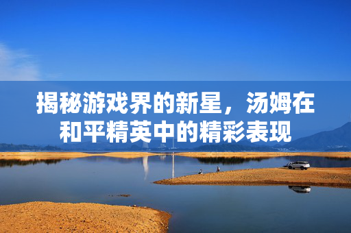 揭秘游戏界的新星，汤姆在和平精英中的精彩表现