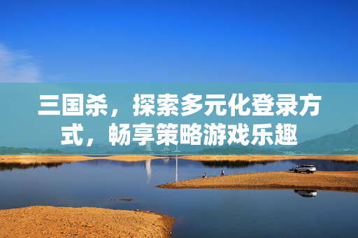 三国杀，探索多元化登录方式，畅享策略游戏乐趣