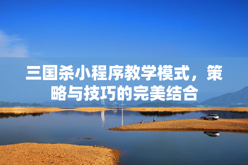 三国杀小程序教学模式，策略与技巧的完美结合