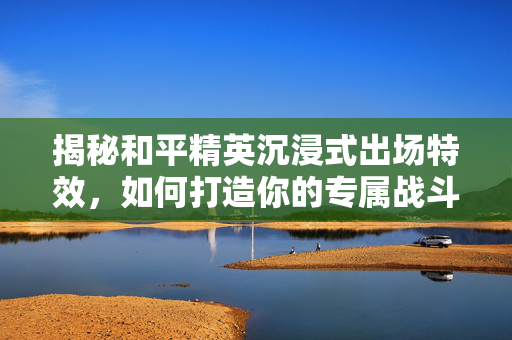 揭秘和平精英沉浸式出场特效，如何打造你的专属战斗风采